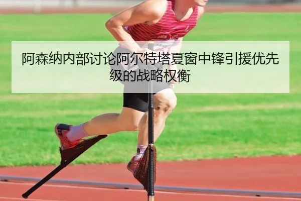 阿森纳内部讨论阿尔特塔夏窗中锋引援优先级的战略权衡（pg）
