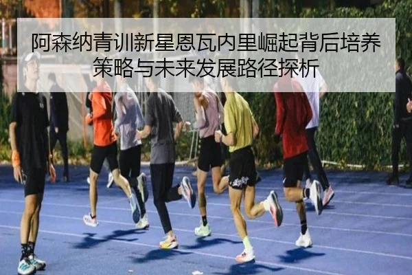 阿森纳青训新星恩瓦内里崛起背后培养策略与未来发展路径探析 - pg