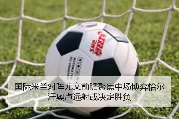 国际米兰对阵尤文前瞻聚焦中场博弈恰尔汗奥卢远射或决定胜负（pg）